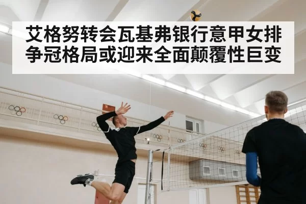 艾格努转会瓦基弗银行意甲女排争冠格局或迎来全面颠覆性巨变