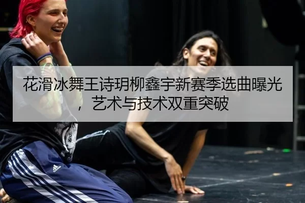 花滑冰舞王诗玥柳鑫宇新赛季选曲曝光，艺术与技术双重突破