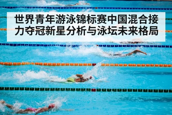 世界青年游泳锦标赛中国混合接力夺冠新星分析与泳坛未来格局