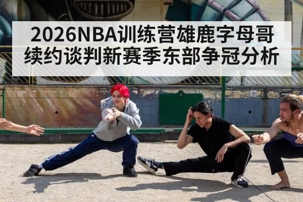 2026NBA训练营雄鹿字母哥续约谈判新赛季东部争冠分析
