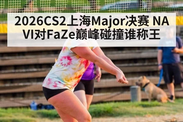2026CS2上海Major决赛 NAVI对FaZe巅峰碰撞谁称王